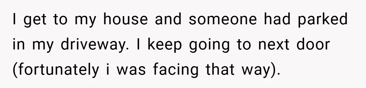 I get to my house and someone had parked in my driveway. I keep going to next door (fortunately i was facing that way).