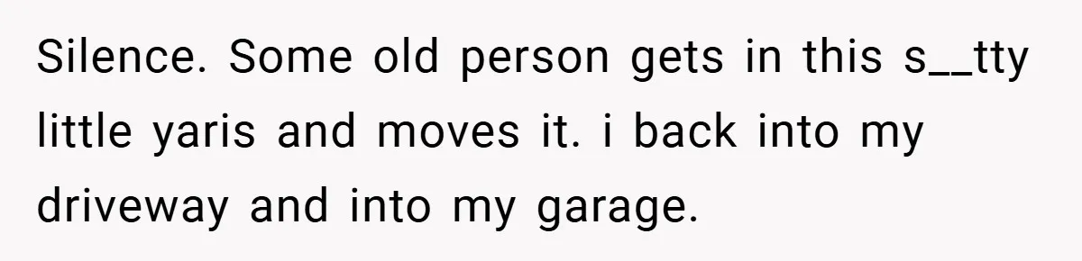 Silence. Some old person gets in this s__tty little yaris and moves it. i back into my driveway and into my garage.