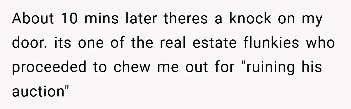About 10 mins later theres a knock on my door. its one of the real estate flunkies who proceeded to chew me out for "ruining his auction"