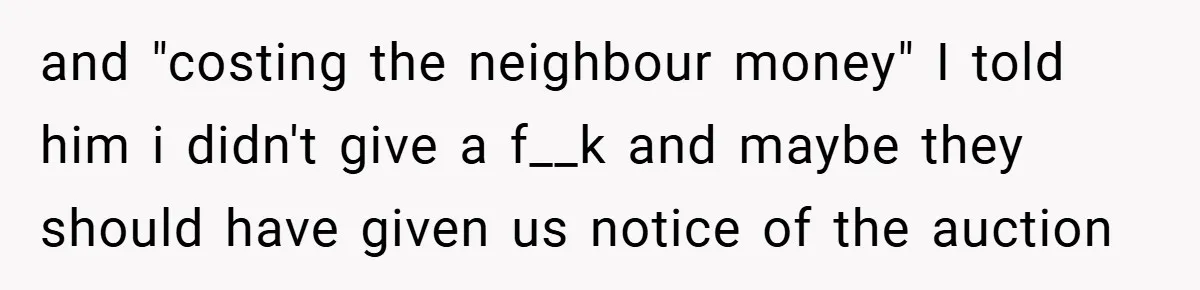 and "costing the neighbour money" I told him i didn't give a f__k and maybe they should have given us notice of the auction