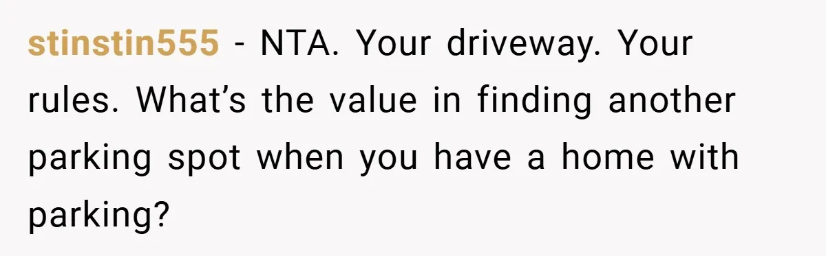 stinstin555 − NTA. Your driveway. Your rules. What’s the value in finding another parking spot when you have a home with parking?