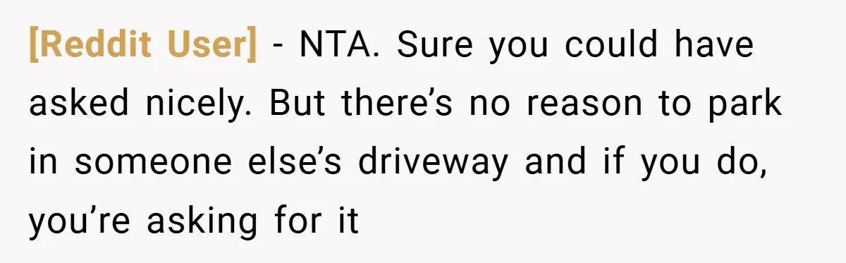 [Reddit User] − NTA. Sure you could have asked nicely. But there’s no reason to park in someone else’s driveway and if you do, you’re asking for it