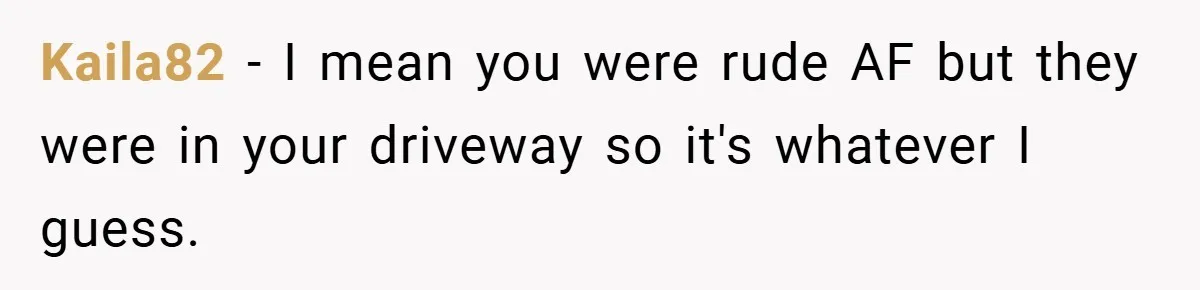 Kaila82 − I mean you were rude AF but they were in your driveway so it's whatever I guess.