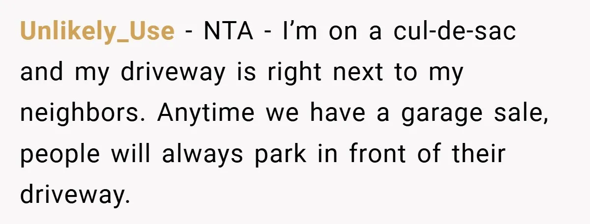 Unlikely_Use − NTA - I’m on a cul-de-sac and my driveway is right next to my neighbors. Anytime we have a garage sale, people will always park in front of...