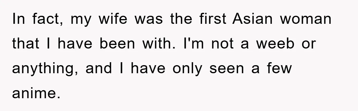 In fact, my wife was the first Asian woman that I have been with. I'm not a weeb or anything, and I have only seen a few anime.