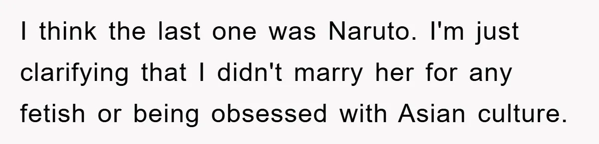 I think the last one was Naruto. I'm just clarifying that I didn't marry her for any fetish or being obsessed with Asian culture.