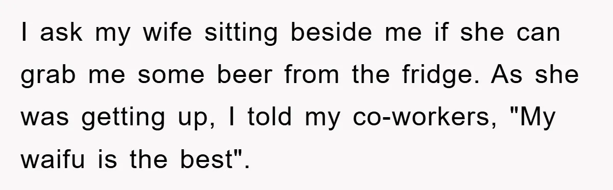 I ask my wife sitting beside me if she can grab me some beer from the fridge. As she was getting up, I told my co-workers, "My waifu is the...