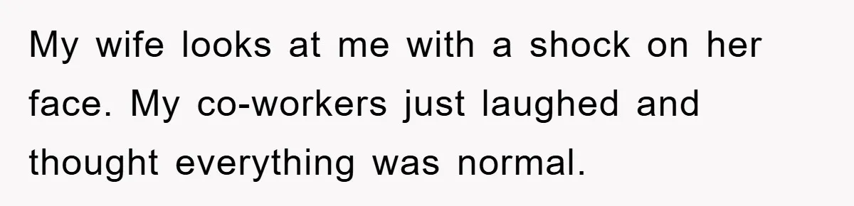 My wife looks at me with a shock on her face. My co-workers just laughed and thought everything was normal.