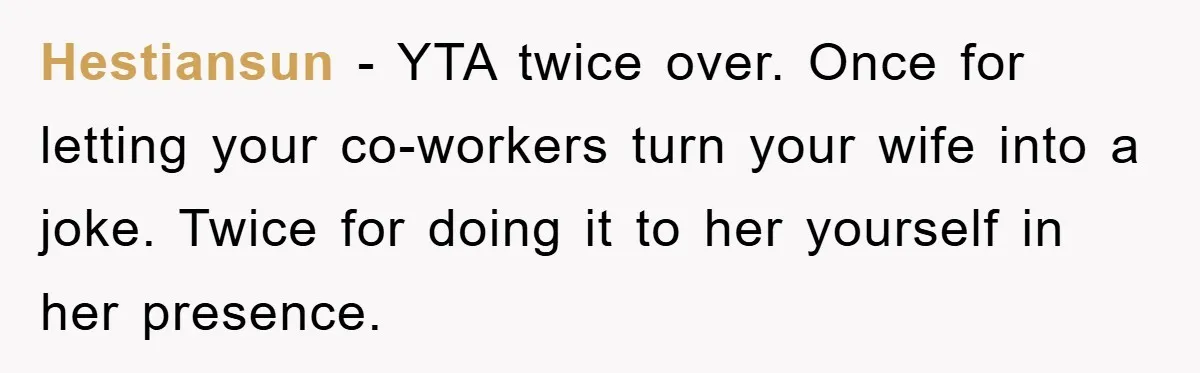 Hestiansun − YTA twice over. Once for letting your co-workers turn your wife into a joke. Twice for doing it to her yourself in her presence.