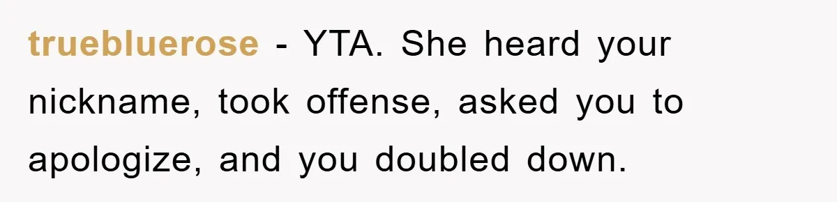 truebluerose − YTA. She heard your nickname, took offense, asked you to apologize, and you doubled down.