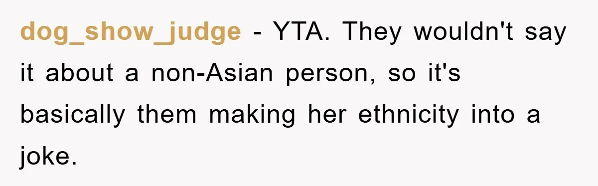 dog_show_judge − YTA. They wouldn't say it about a non-Asian person, so it's basically them making her ethnicity into a joke.