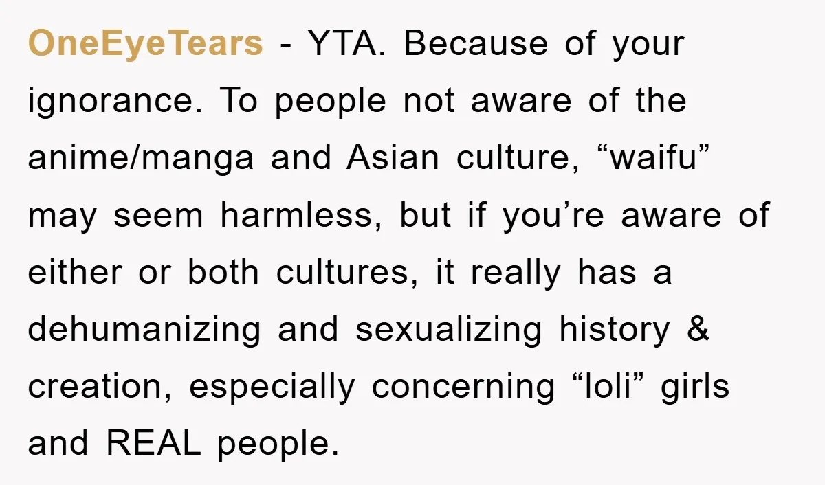 OneEyeTears − YTA. Because of your ignorance. To people not aware of the anime/manga and Asian culture, “waifu” may seem harmless, but if you’re aware of either or both cultures,...