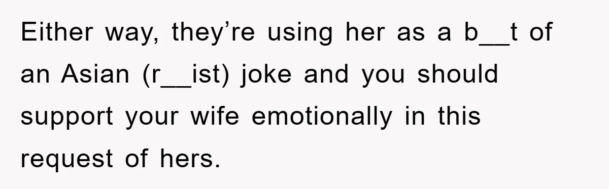 Either way, they’re using her as a b__t of an Asian (r__ist) joke and you should support your wife emotionally in this request of hers.