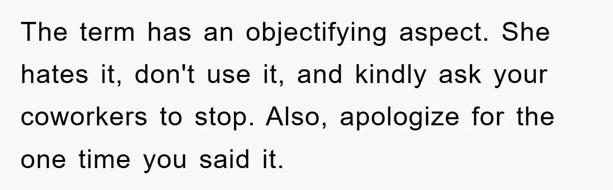 The term has an objectifying aspect. She hates it, don't use it, and kindly ask your coworkers to stop. Also, apologize for the one time you said it.