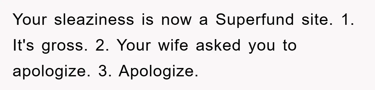 Your sleaziness is now a Superfund site. 1. It's gross. 2. Your wife asked you to apologize. 3. Apologize.