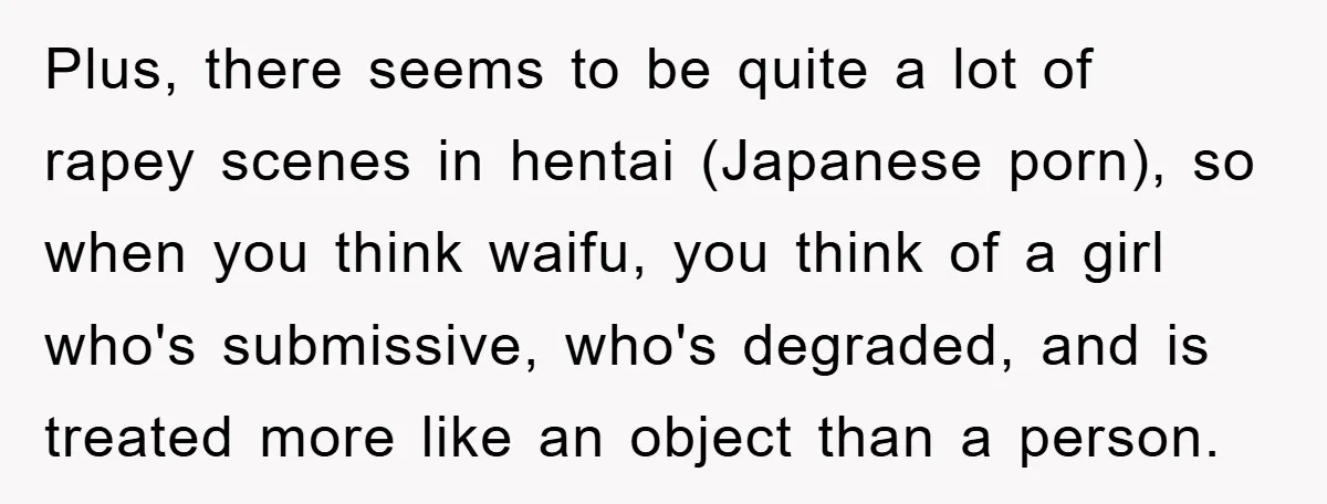 Plus, there seems to be quite a lot of rapey scenes in hentai (Japanese porn), so when you think waifu, you think of a girl who's submissive, who's degraded, and...