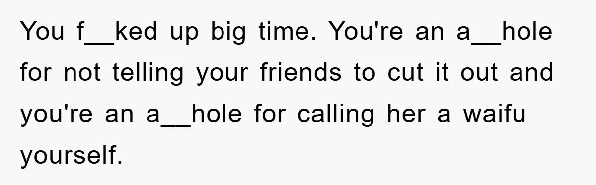 You f__ked up big time. You're an a__hole for not telling your friends to cut it out and you're an a__hole for calling her a waifu yourself.