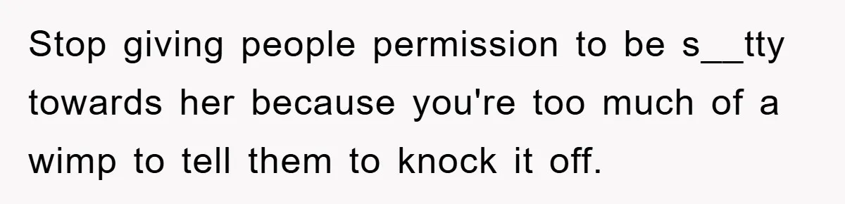 Stop giving people permission to be s__tty towards her because you're too much of a wimp to tell them to knock it off.