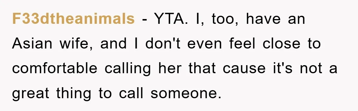 F33dtheanimals − YTA. I, too, have an Asian wife, and I don't even feel close to comfortable calling her that cause it's not a great thing to call someone.