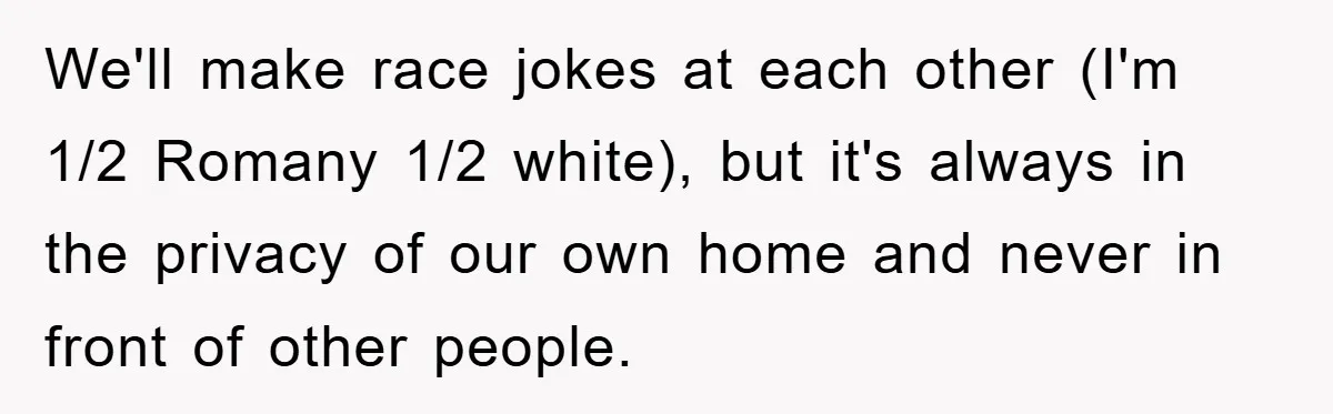 We'll make race jokes at each other (I'm 1/2 Romany 1/2 white), but it's always in the privacy of our own home and never in front of other people.
