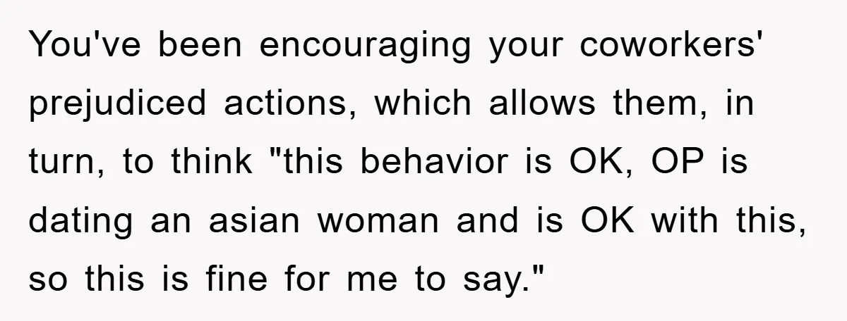 You've been encouraging your coworkers' prejudiced actions, which allows them, in turn, to think "this behavior is OK, OP is dating an asian woman and is OK with this, so...