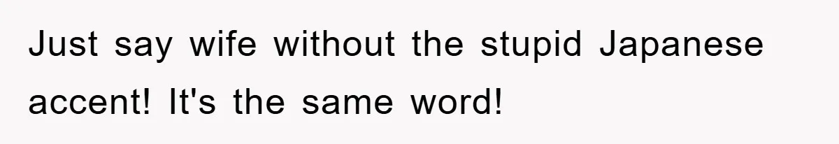 Just say wife without the stupid Japanese accent! It's the same word!