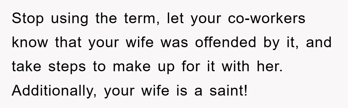 Stop using the term, let your co-workers know that your wife was offended by it, and take steps to make up for it with her. Additionally, your wife is a...