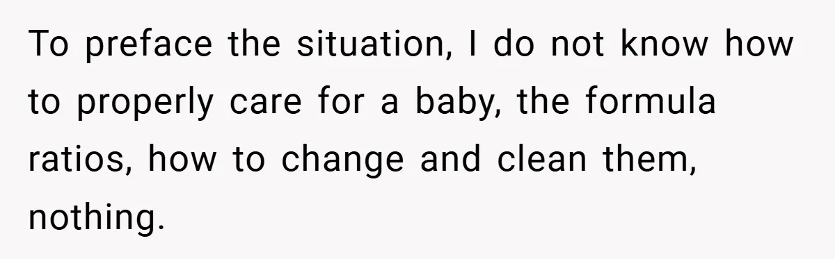 To preface the situation, I do not know how to properly care for a baby, the formula ratios, how to change and clean them, nothing.
