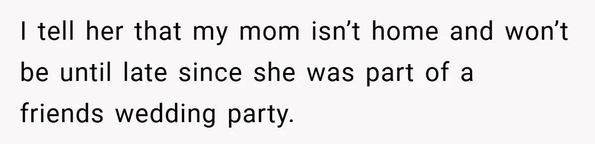 I tell her that my mom isn’t home and won’t be until late since she was part of a friends wedding party.