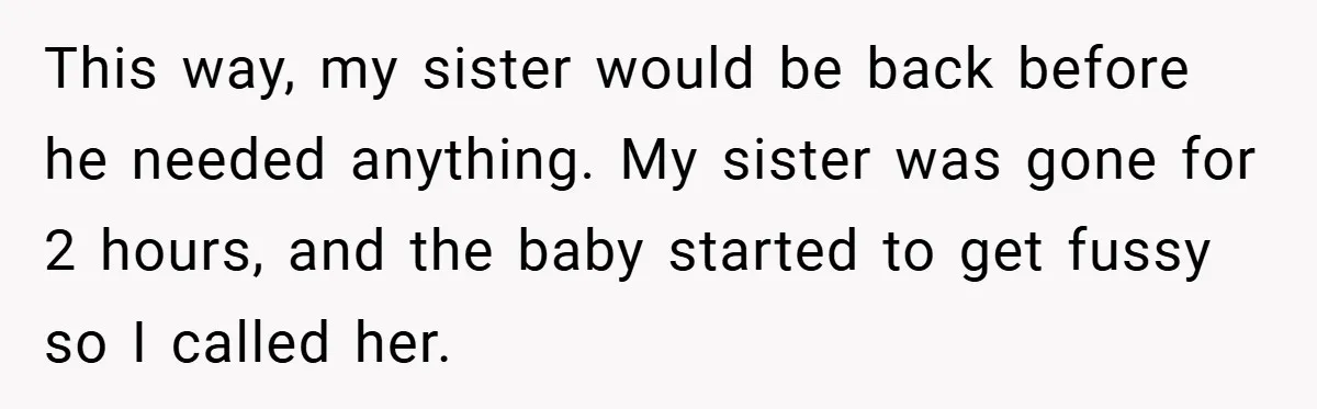 This way, my sister would be back before he needed anything. My sister was gone for 2 hours, and the baby started to get fussy so I called her.