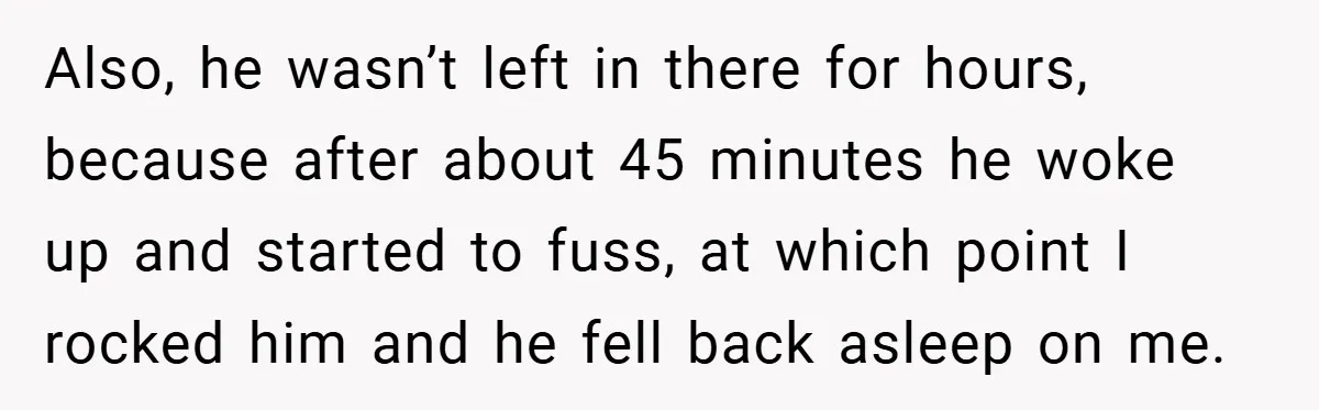 Also, he wasn’t left in there for hours, because after about 45 minutes he woke up and started to fuss, at which point I rocked him and he fell back...