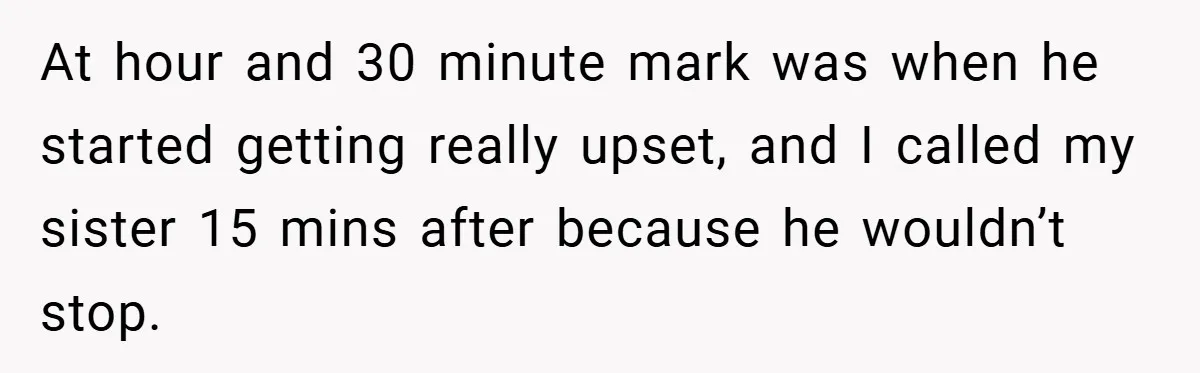 At hour and 30 minute mark was when he started getting really upset, and I called my sister 15 mins after because he wouldn’t stop.