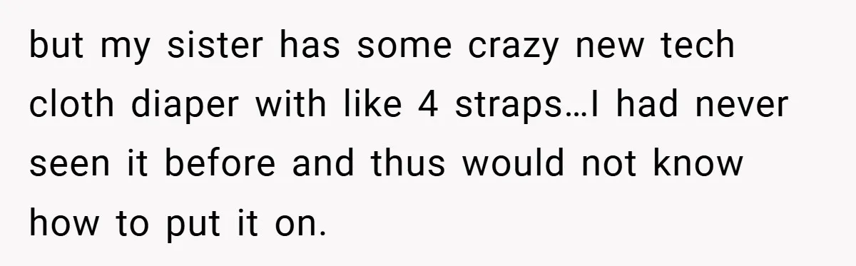 but my sister has some crazy new tech cloth diaper with like 4 straps…I had never seen it before and thus would not know how to put it on.