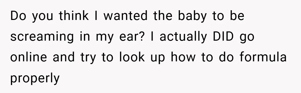 Do you think I wanted the baby to be screaming in my ear? I actually DID go online and try to look up how to do formula properly