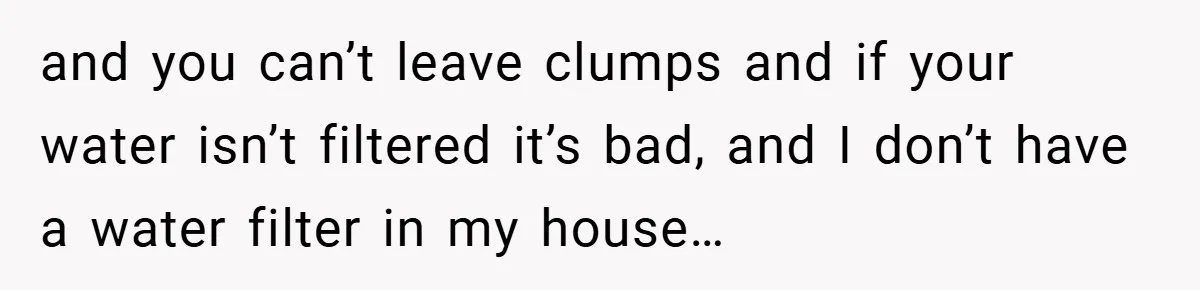 and you can’t leave clumps and if your water isn’t filtered it’s bad, and I don’t have a water filter in my house…