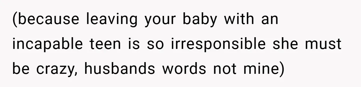 (because leaving your baby with an incapable teen is so irresponsible she must be crazy, husbands words not mine)