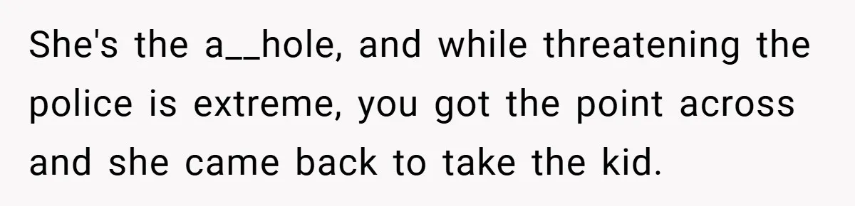 She's the a__hole, and while threatening the police is extreme, you got the point across and she came back to take the kid.
