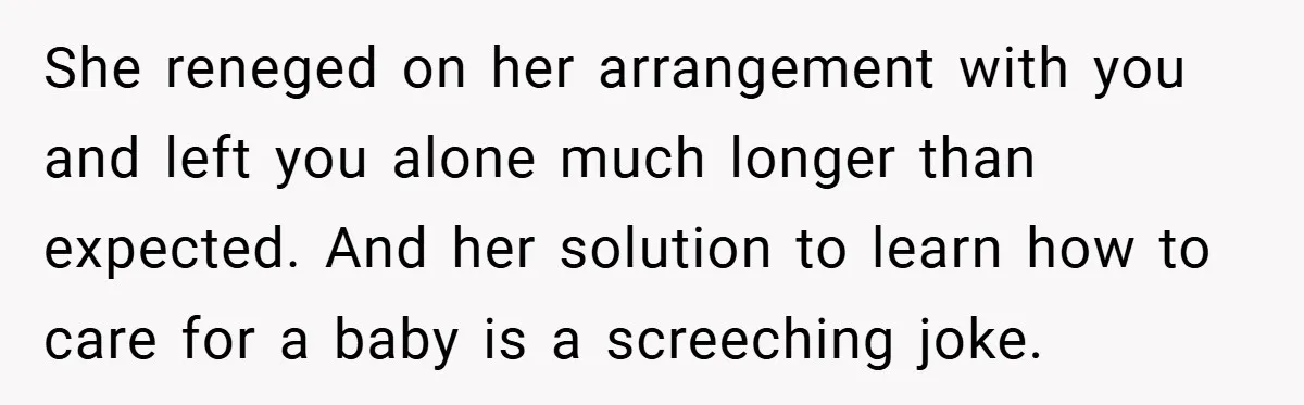 She reneged on her arrangement with you and left you alone much longer than expected. And her solution to learn how to care for a baby is a screeching joke.
