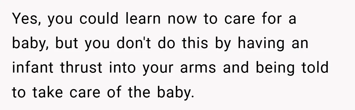 Yes, you could learn now to care for a baby, but you don't do this by having an infant thrust into your arms and being told to take care of...