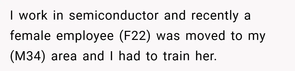 I work in semiconductor and recently a female employee (F22) was moved to my (M34) area and I had to train her.