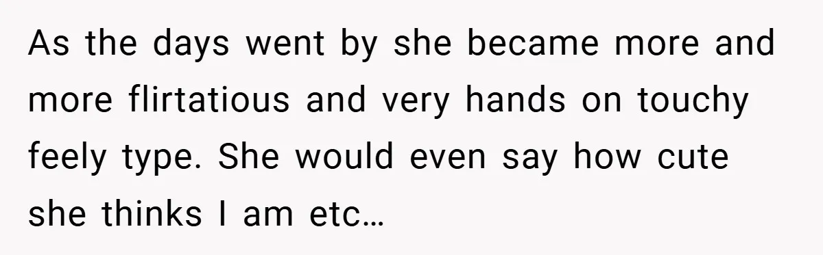 As the days went by she became more and more flirtatious and very hands on touchy feely type. She would even say how cute she thinks I am etc…