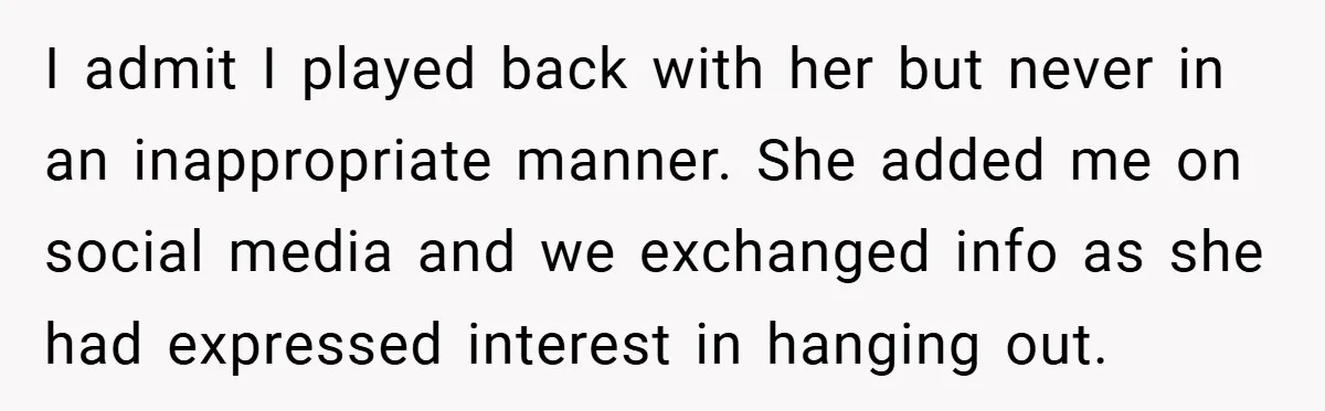I admit I played back with her but never in an inappropriate manner. She added me on social media and we exchanged info as she had expressed interest in hanging...