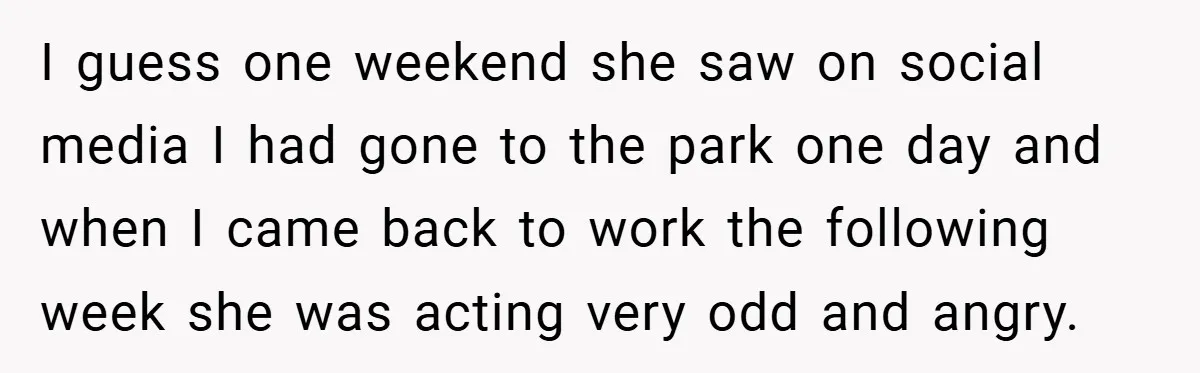I guess one weekend she saw on social media I had gone to the park one day and when I came back to work the following week she was acting...