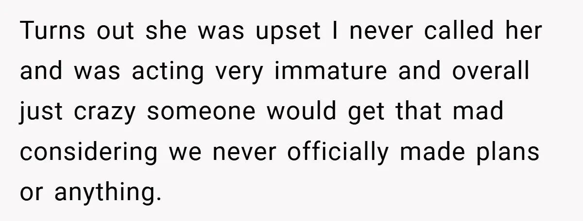 Turns out she was upset I never called her and was acting very immature and overall just crazy someone would get that mad considering we never officially made plans or...
