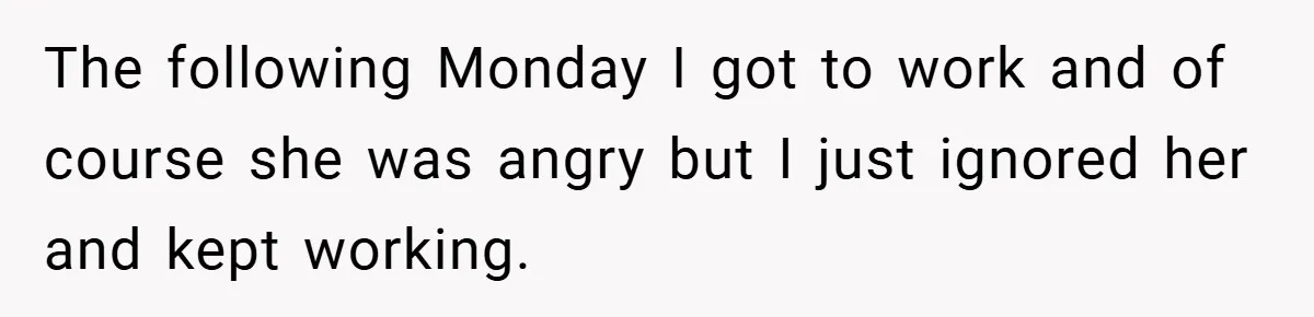 The following Monday I got to work and of course she was angry but I just ignored her and kept working.