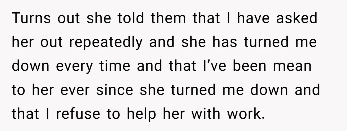 Turns out she told them that I have asked her out repeatedly and she has turned me down every time and that I’ve been mean to her ever since she...