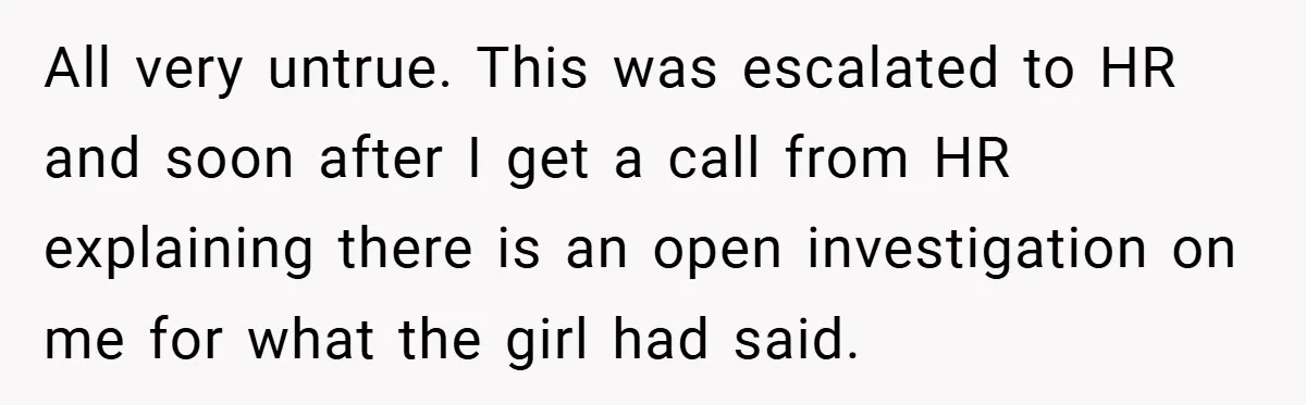 All very untrue. This was escalated to HR and soon after I get a call from HR explaining there is an open investigation on me for what the girl had...