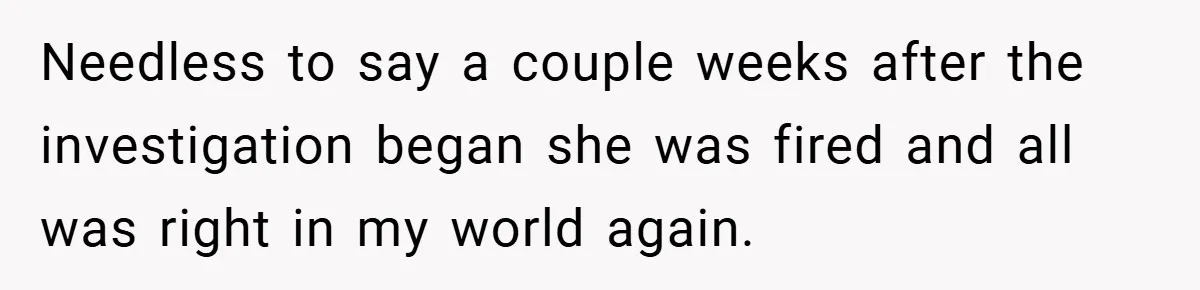 Needless to say a couple weeks after the investigation began she was fired and all was right in my world again.