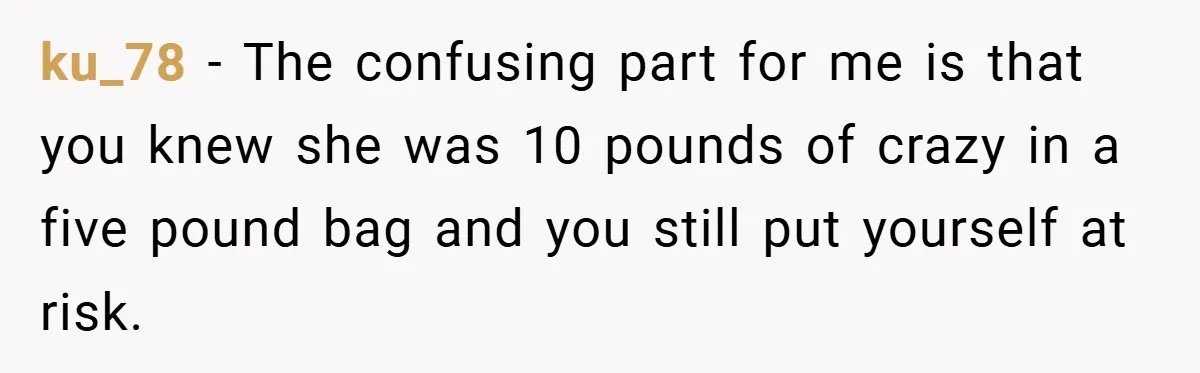 ku_78 − The confusing part for me is that you knew she was 10 pounds of crazy in a five pound bag and you still put yourself at risk.
