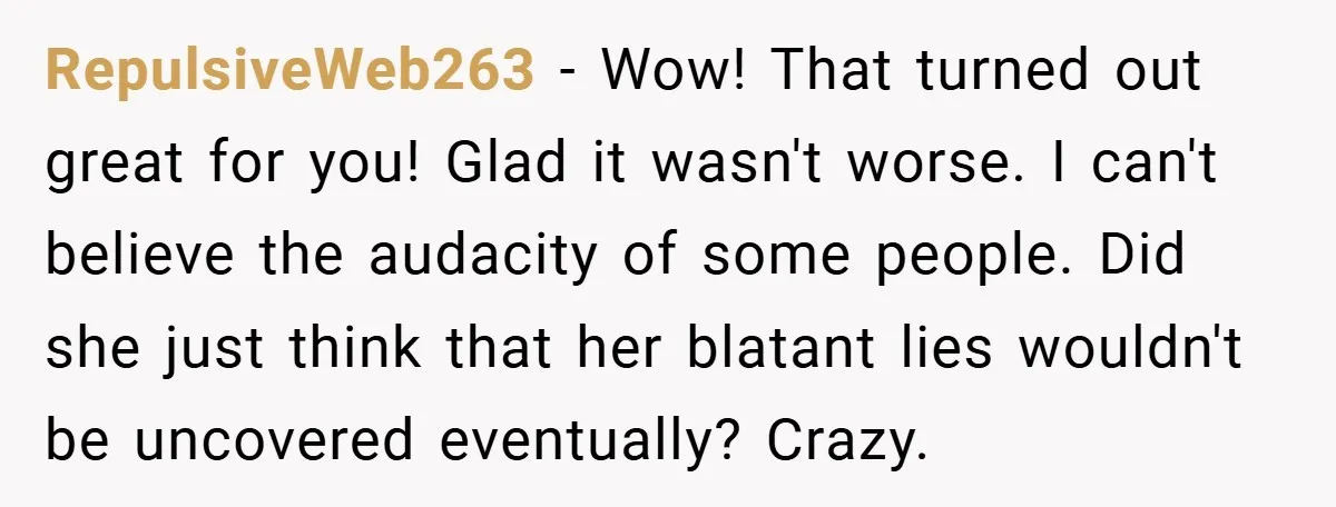 RepulsiveWeb263 − Wow! That turned out great for you! Glad it wasn't worse. I can't believe the audacity of some people. Did she just think that her blatant lies wouldn't...